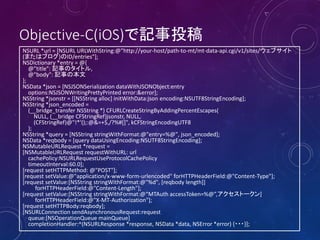 Objective-C(iOS)で記事投稿
NSURL *url = [NSURL URLWithString:@"http://your-host/path-to-mt/mt-data-api.cgi/v1/sites/ウェブサイト
(またはブログ)のID/entries"];
NSDictionary *entry = @{
@"title": 記事のタイトル,
@"body": 記事の本文
};
NSData *json = [NSJSONSerialization dataWithJSONObject:entry
options:NSJSONWritingPrettyPrinted error:&error];
NSString *jsonstr = [[NSString alloc] initWithData:json encoding:NSUTF8StringEncoding];
NSString *json_encoded =
(__bridge_transfer NSString *) CFURLCreateStringByAddingPercentEscapes(
NULL, (__bridge CFStringRef)jsonstr, NULL,
(CFStringRef)@"!*'();:@&=+$,/?%#[]", kCFStringEncodingUTF8
);
NSString *query = [NSString stringWithFormat:@"entry=%@", json_encoded];
NSData *reqbody = [query dataUsingEncoding:NSUTF8StringEncoding];
NSMutableURLRequest *request =
[NSMutableURLRequest requestWithURL: url
cachePolicy:NSURLRequestUseProtocolCachePolicy
timeoutInterval:60.0];
[request setHTTPMethod: @"POST"];
[request setValue:@"application/x-www-form-urlencoded" forHTTPHeaderField:@"Content-Type"];
[request setValue:[NSString stringWithFormat:@"%d", [reqbody length]]
forHTTPHeaderField:@"Content-Length"];
[request setValue:[NSString stringWithFormat:@“MTAuth accessToken=%@”,アクセストークン]
forHTTPHeaderField:@"X-MT-Authorization"];
[request setHTTPBody:reqbody];
[NSURLConnection sendAsynchronousRequest:request
queue:[NSOperationQueue mainQueue]
completionHandler:^(NSURLResponse *response, NSData *data, NSError *error) {・・・}];
 