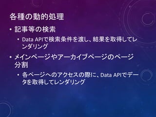 各種の動的処理
• 記事等の検索
• Data APIで検索条件を渡し、結果を取得してレ
ンダリング
• メインページやアーカイブページのページ
分割
• 各ページへのアクセスの際に、Data APIでデー
タを取得してレンダリング
 