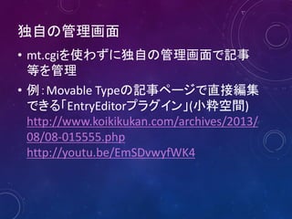 独自の管理画面
• mt.cgiを使わずに独自の管理画面で記事
等を管理
• 例：Movable Typeの記事ページで直接編集
できる「EntryEditorプラグイン」(小粋空間)
http://www.koikikukan.com/archives/2013/
08/08-015555.php
http://youtu.be/EmSDvwyfWK4
 