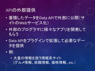 APIの外部提供
• 蓄積したデータをData APIで外部に公開（サ
イトのWebサービス化）
• 外部のプログラマに様々なアプリを開発して
もらう
• Data APIをプラグインで拡張して必要なデー
タを提供
• 例：
• 大量の情報を扱う情報系サイト
(グルメ情報、就職情報、価格情報、etc.）
 