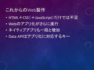 これからのWeb製作
• HTML＋CSS（＋JavaScript）だけでは不足
• Webのアプリ化がさらに進行
• ネイティブアプリも一段と増加
• Data APIはアプリ化に対応するキー
 