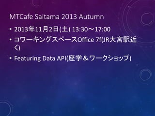 MTCafe Saitama 2013 Autumn
• 2013年11月2日(土) 13:30～17:00
• コワーキングスペースOffice 7f(JR大宮駅近
く)
• Featuring Data API(座学＆ワークショップ)
 