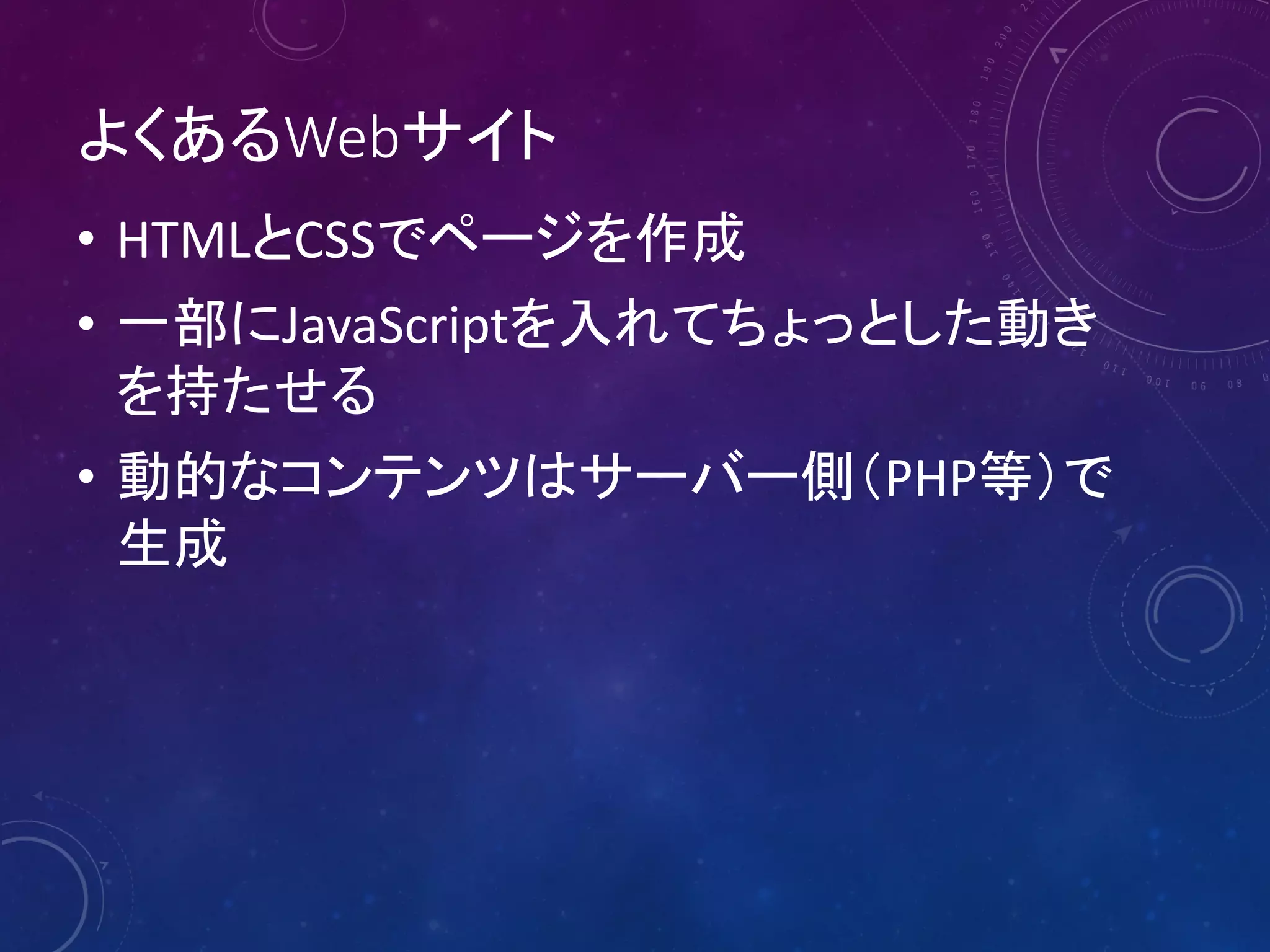 よくあるWebサイト
• HTMLとCSSでページを作成
• 一部にJavaScriptを入れてちょっとした動き
を持たせる
• 動的なコンテンツはサーバー側（PHP等）で
生成

 