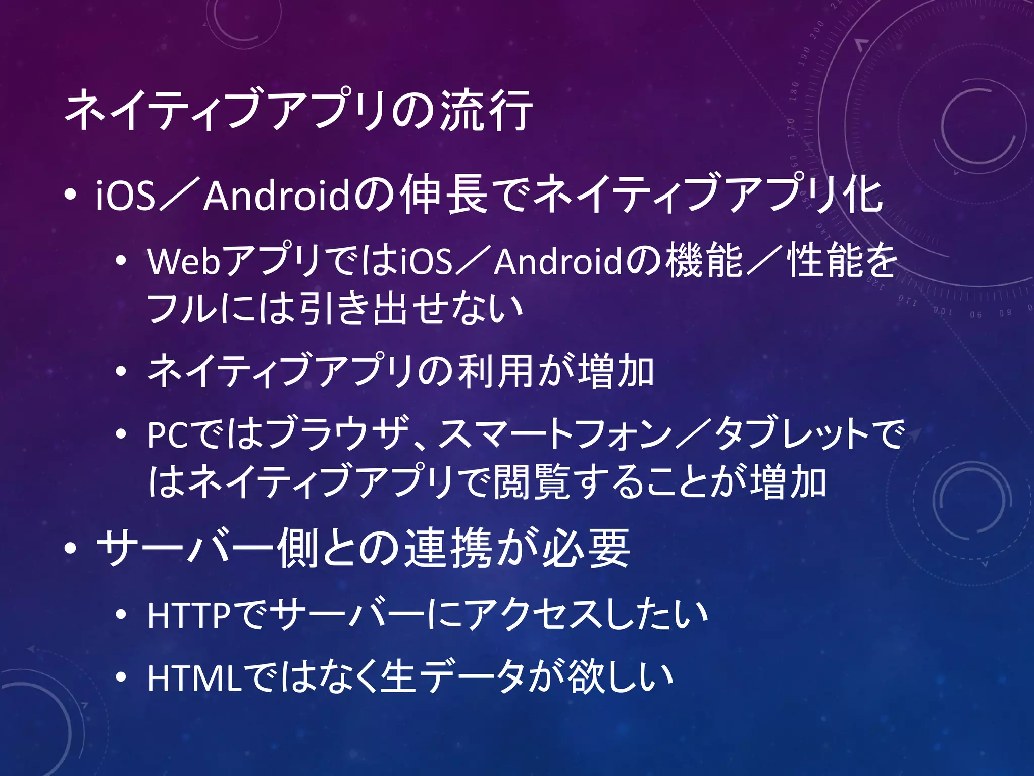 ネイティブアプリの流行
• iOS／Androidの伸長でネイティブアプリ化
• WebアプリではiOS／Androidの機能／性能を
フルには引き出せない
• ネイティブアプリの利用が増加
• PCではブラウザ、スマートフォン／タブレットで
はネイティブアプリで閲覧することが増加

• サーバー側との連携が必要
• HTTPでサーバーにアクセスしたい
• HTMLではなく生データが欲しい

 