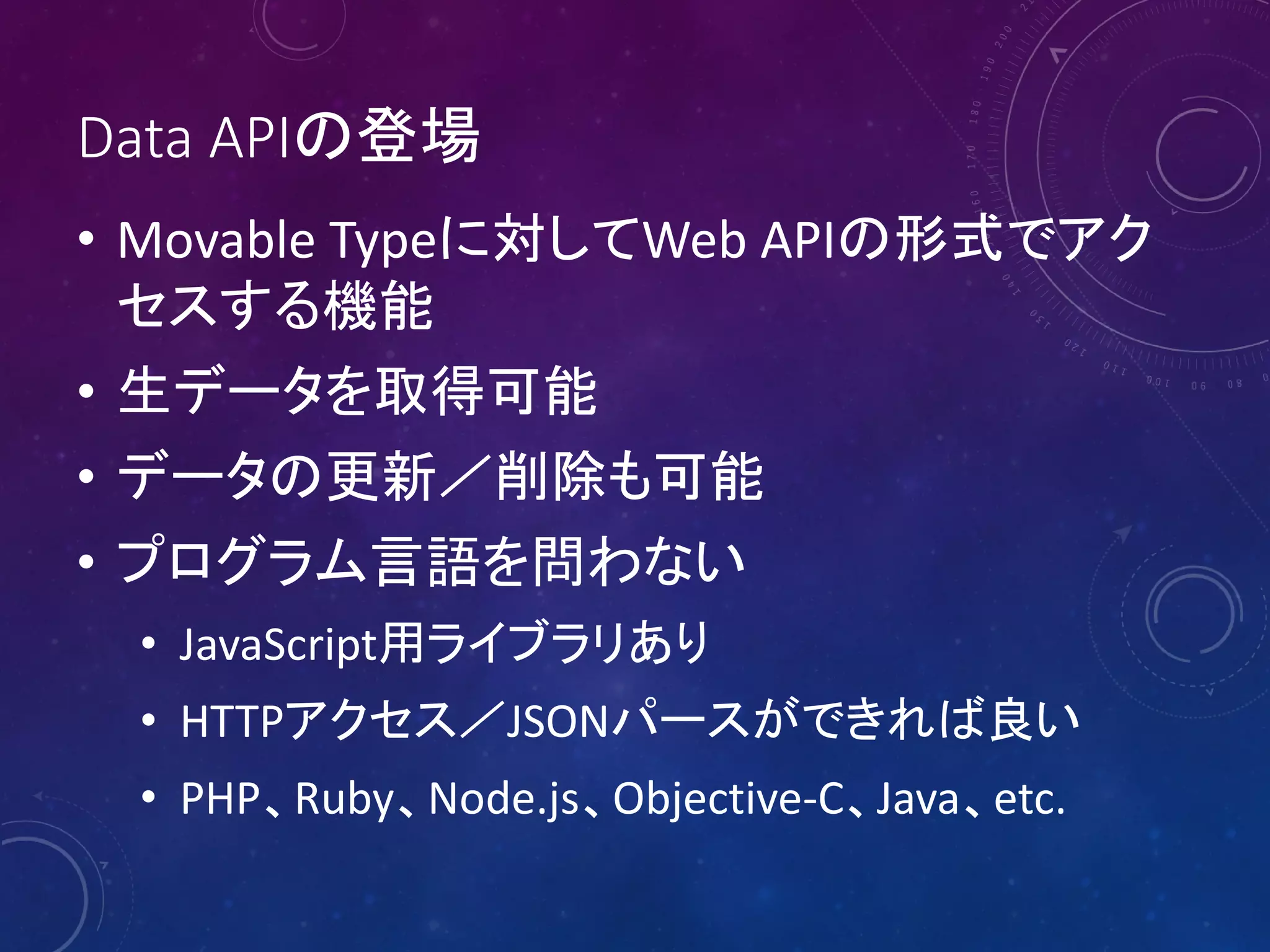 Data APIの登場
• Movable Typeに対してWeb APIの形式でアク
セスする機能
• 生データを取得可能
• データの更新／削除も可能
• プログラム言語を問わない
• JavaScript用ライブラリあり
• HTTPアクセス／JSONパースができれば良い
• PHP、Ruby、Node.js、Objective-C、Java、etc.

 
