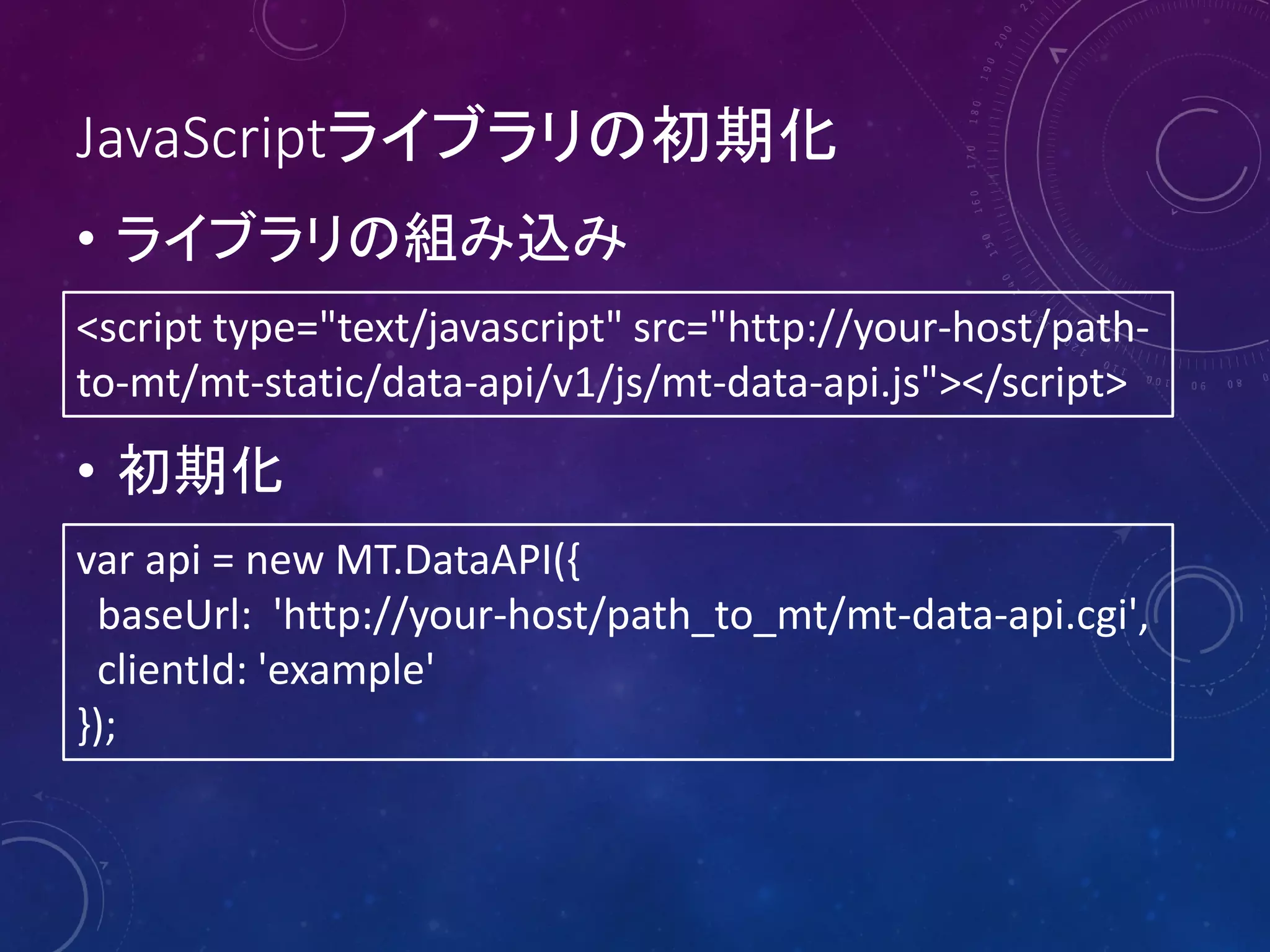 JavaScriptライブラリの初期化
• ライブラリの組み込み
<script type="text/javascript" src="http://your-host/pathto-mt/mt-static/data-api/v1/js/mt-data-api.js"></script>

• 初期化
var api = new MT.DataAPI({
baseUrl: 'http://your-host/path_to_mt/mt-data-api.cgi',
clientId: 'example'
});

 