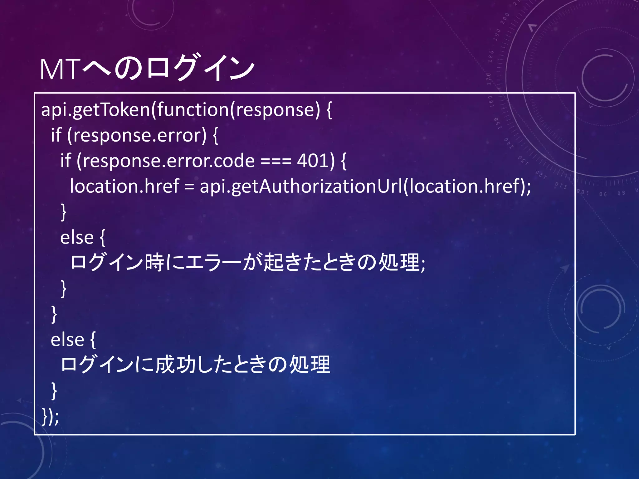 MTへのログイン
api.getToken(function(response) {
if (response.error) {
if (response.error.code === 401) {
location.href = api.getAuthorizationUrl(location.href);
}
else {
ログイン時にエラーが起きたときの処理;
}
}
else {
ログインに成功したときの処理
}
});

 