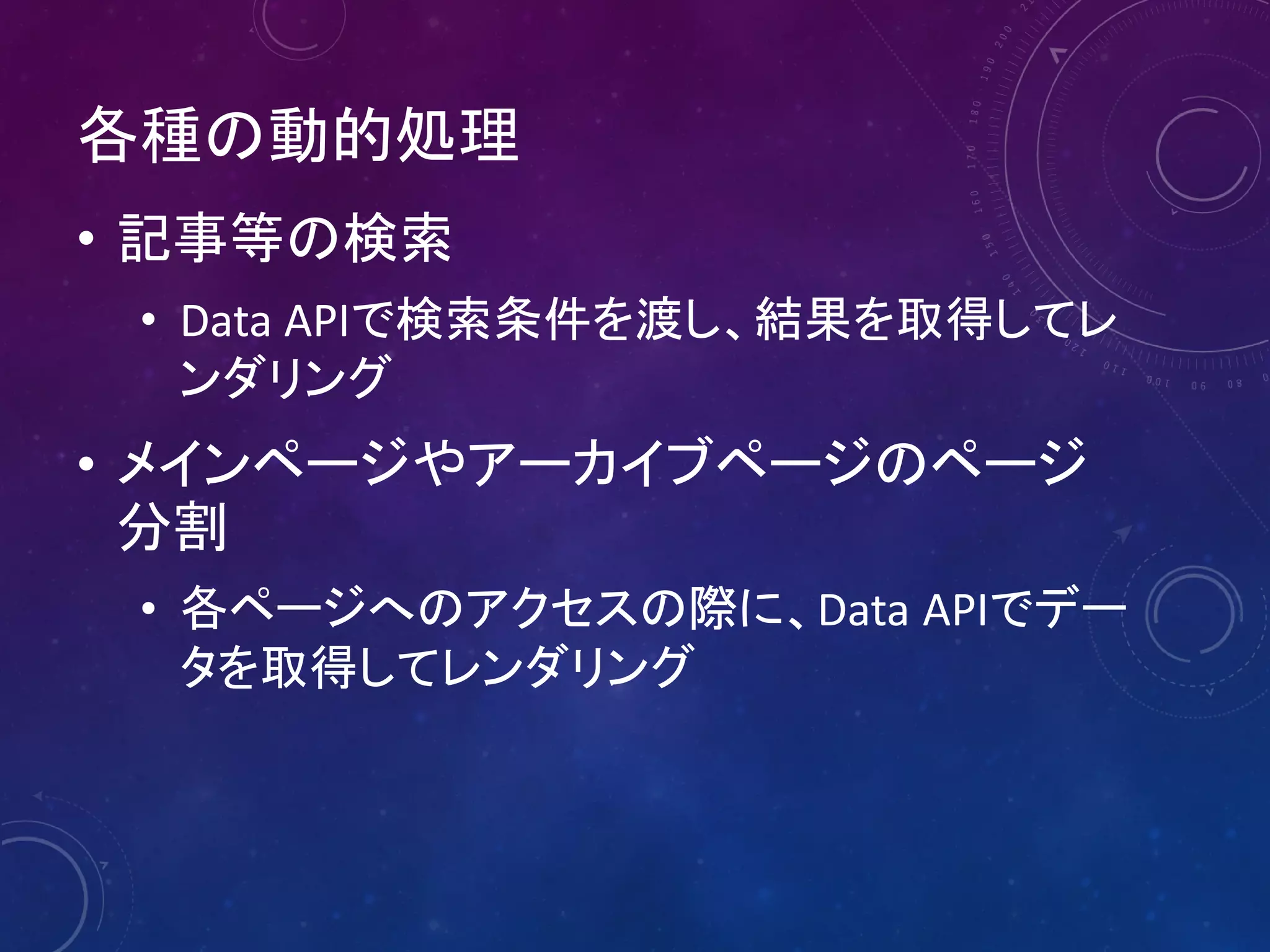 各種の動的処理
• 記事等の検索
• Data APIで検索条件を渡し、結果を取得してレ
ンダリング

• メインページやアーカイブページのページ
分割
• 各ページへのアクセスの際に、Data APIでデー
タを取得してレンダリング

 
