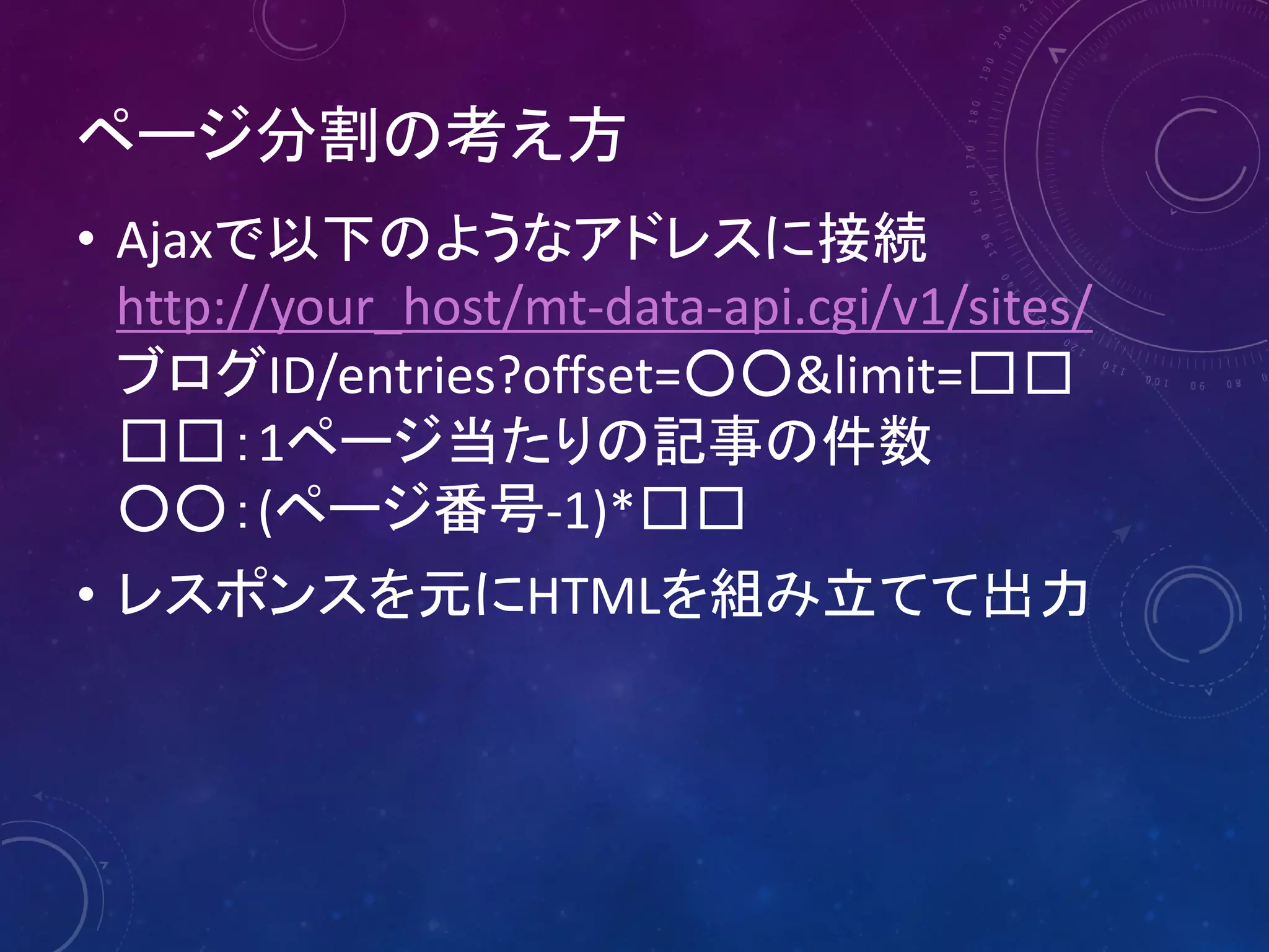 ページ分割の考え方
• Ajaxで以下のようなアドレスに接続
http://your_host/mt-data-api.cgi/v1/sites/
ブログID/entries?offset=○○&limit=□□
□□：1ページ当たりの記事の件数
○○：(ページ番号-1)*□□
• レスポンスを元にHTMLを組み立てて出力

 