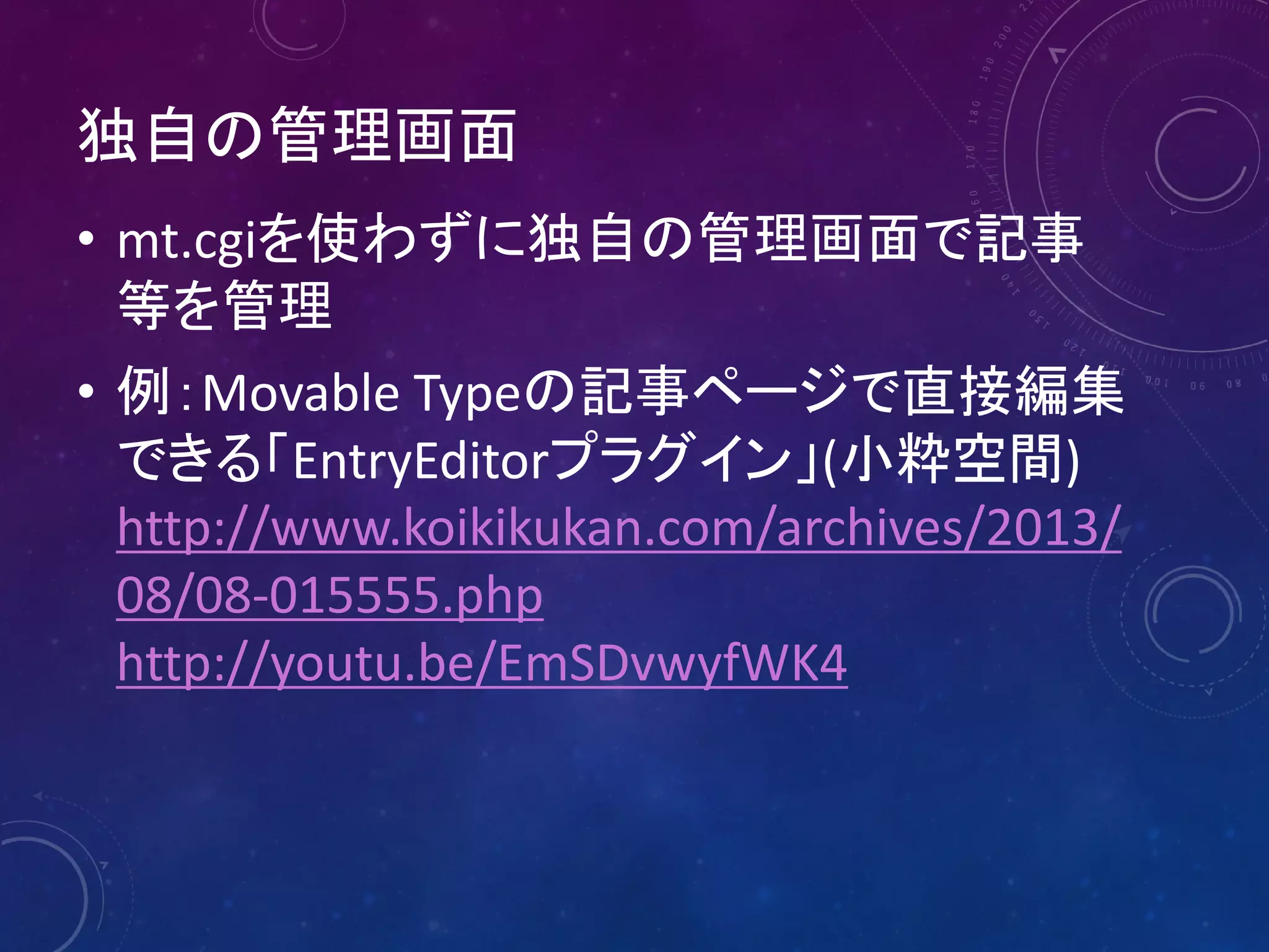 独自の管理画面
• mt.cgiを使わずに独自の管理画面で記事
等を管理
• 例：Movable Typeの記事ページで直接編集
できる「EntryEditorプラグイン」(小粋空間)
http://www.koikikukan.com/archives/2013/
08/08-015555.php
http://youtu.be/EmSDvwyfWK4

 