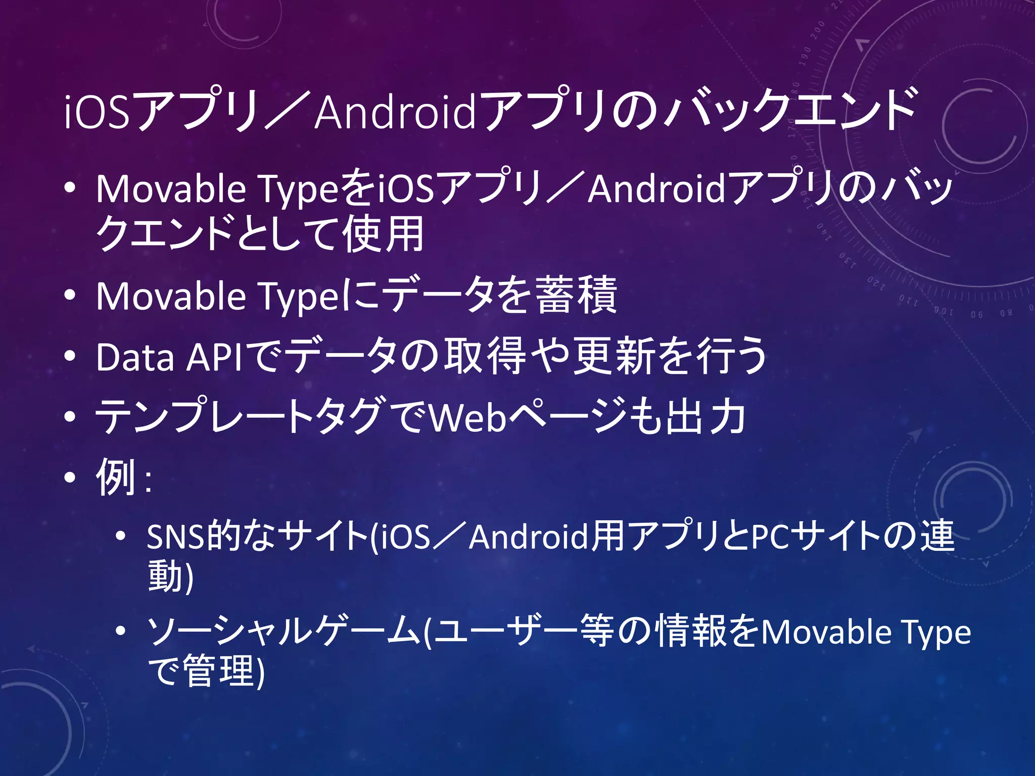 iOSアプリ／Androidアプリのバックエンド
• Movable TypeをiOSアプリ／Androidアプリのバッ
クエンドとして使用
• Movable Typeにデータを蓄積
• Data APIでデータの取得や更新を行う
• テンプレートタグでWebページも出力
• 例：
• SNS的なサイト(iOS／Android用アプリとPCサイトの連
動)
• ソーシャルゲーム(ユーザー等の情報をMovable Type
で管理)

 