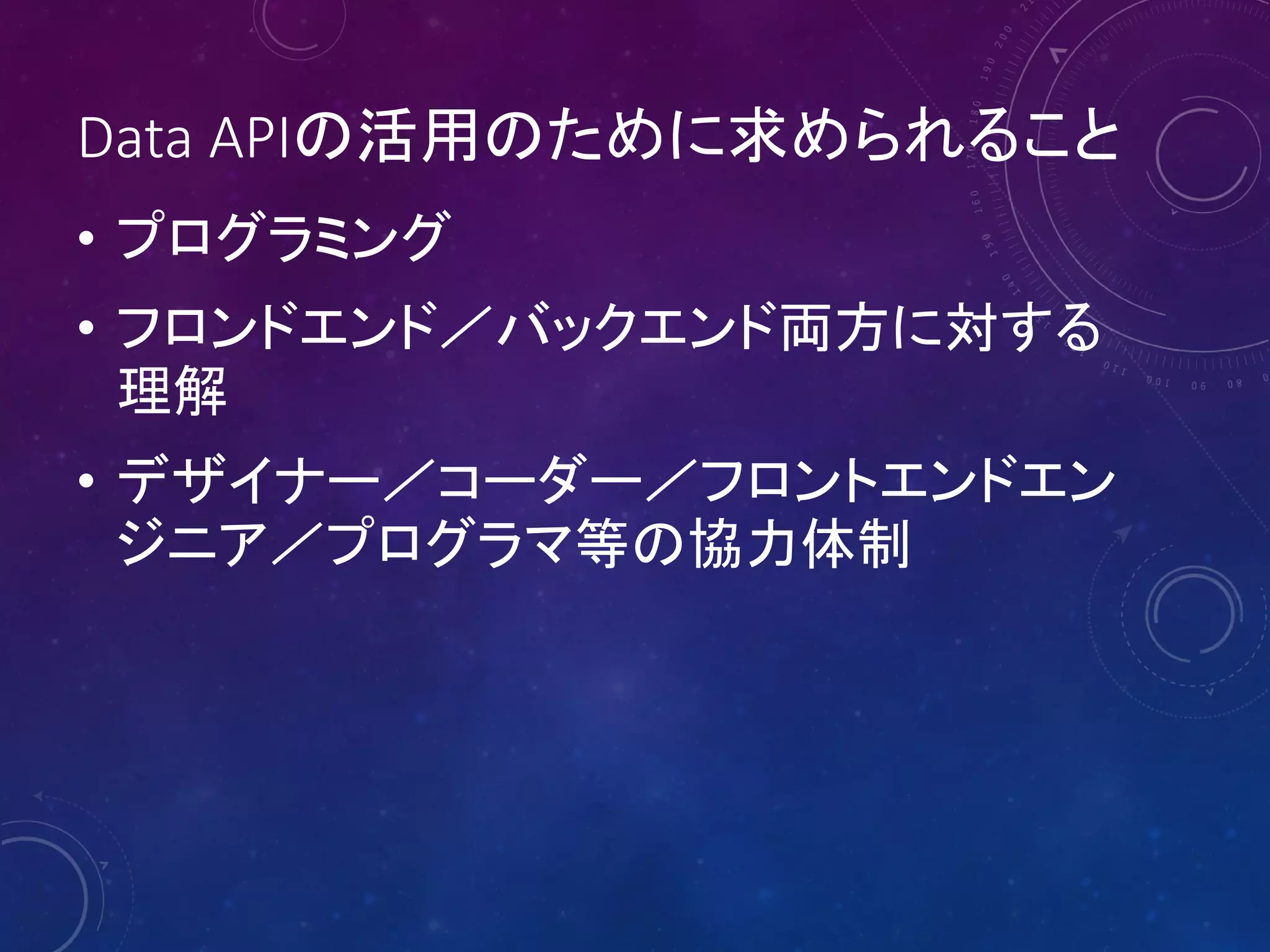 Data APIの活用のために求められること
• プログラミング
• フロンドエンド／バックエンド両方に対する
理解
• デザイナー／コーダー／フロントエンドエン
ジニア／プログラマ等の協力体制

 