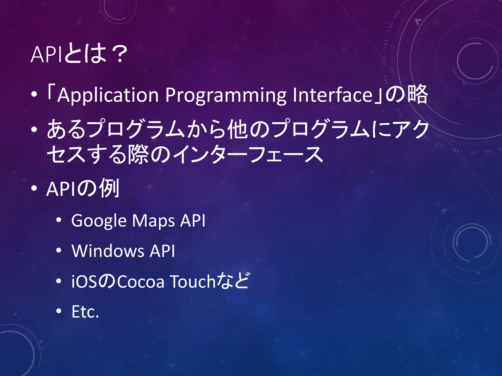 APIとは？
• 「Application Programming Interface」の略
• あるプログラムから他のプログラムにアク
セスする際のインターフェース
• APIの例
• Google Maps API
• Windows API
• iOSのCocoa Touchなど
• Etc.

 