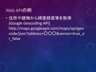Web APIの例
• 住所や建物から緯度経度等を取得
(Google Geocoding API)
http://maps.googleapis.com/maps/api/geo
code/json?address=○○○&sensor=true_o
r_false

 