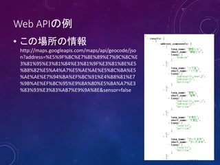 Web APIの例
• この場所の情報
http://maps.googleapis.com/maps/api/geocode/jso
n?address=%E5%9F%BC%E7%8E%89%E7%9C%8C%E
3%81%95%E3%81%84%E3%81%9F%E3%81%BE%E5
%B8%82%E5%A4%A7%E5%AE%AE%E5%8C%BA%E5
%AE%AE%E7%94%BA%EF%BC%91%E4%B8%81%E7
%9B%AE%EF%BC%95%E9%8A%80%E5%BA%A7%E3
%83%93%E3%83%AB7%E9%9A%8E&sensor=false

 