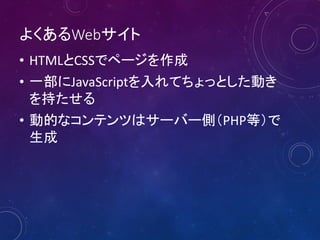 よくあるWebサイト
• HTMLとCSSでページを作成
• 一部にJavaScriptを入れてちょっとした動き
を持たせる
• 動的なコンテンツはサーバー側（PHP等）で
生成

 