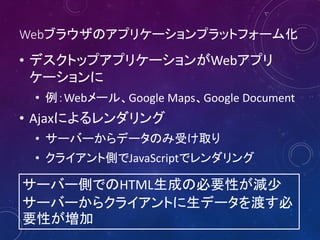 Webブラウザのアプリケーションプラットフォーム化

• デスクトップアプリケーションがWebアプリ
ケーションに
• 例：Webメール、Google Maps、Google Document

• Ajaxによるレンダリング
• サーバーからデータのみ受け取り
• クライアント側でJavaScriptでレンダリング

サーバー側でのHTML生成の必要性が減少
サーバーからクライアントに生データを渡す必
要性が増加

 