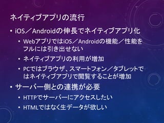 ネイティブアプリの流行
• iOS／Androidの伸長でネイティブアプリ化
• WebアプリではiOS／Androidの機能／性能を
フルには引き出せない
• ネイティブアプリの利用が増加
• PCではブラウザ、スマートフォン／タブレットで
はネイティブアプリで閲覧することが増加

• サーバー側との連携が必要
• HTTPでサーバーにアクセスしたい
• HTMLではなく生データが欲しい

 