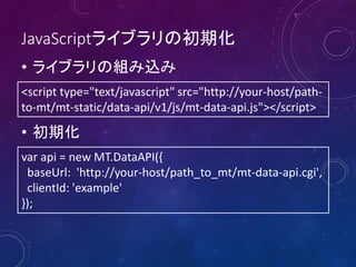 JavaScriptライブラリの初期化
• ライブラリの組み込み
<script type="text/javascript" src="http://your-host/pathto-mt/mt-static/data-api/v1/js/mt-data-api.js"></script>

• 初期化
var api = new MT.DataAPI({
baseUrl: 'http://your-host/path_to_mt/mt-data-api.cgi',
clientId: 'example'
});

 