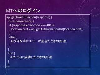 MTへのログイン
api.getToken(function(response) {
if (response.error) {
if (response.error.code === 401) {
location.href = api.getAuthorizationUrl(location.href);
}
else {
ログイン時にエラーが起きたときの処理;
}
}
else {
ログインに成功したときの処理
}
});

 