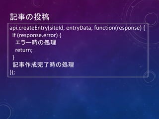 記事の投稿
api.createEntry(siteId, entryData, function(response) {
if (response.error) {
エラー時の処理
return;
}
記事作成完了時の処理
});

 