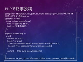 PHPで記事投稿
$endpoint = 'http://your_host/path_to_mt/mt-data-api.cgi/v1/sites/ウェブサイト
（またはブログ）のID/entries';
$postdata = array(
'entry' => json_encode(array(
'title' => '記事のタイトル',
'body' => '記事の本文',
)),
);
$options = array('http' =>
array(
'method' => 'POST',
'header' => array(
‘X-MT-Authorization: MTAuth accessToken=アクセストークン',
'Content-Type: application/x-www-form-urlencoded'
),
'content' => http_build_query($postdata),
)
);
$response = file_get_contents($endpoint, false, stream_context_create($options));

 