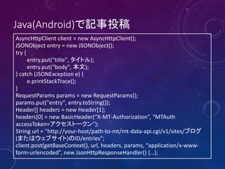 Java(Android)で記事投稿
AsyncHttpClient client = new AsyncHttpClient();
JSONObject entry = new JSONObject();
try {
entry.put("title", タイトル);
entry.put("body", 本文);
} catch (JSONException e) {
e.printStackTrace();
}
RequestParams params = new RequestParams();
params.put("entry", entry.toString());
Header[] headers = new Header[1];
headers[0] = new BasicHeader(“X-MT-Authorization”, “MTAuth
accessToken=アクセストークン”);
String url = "http://your-host/path-to-mt/mt-data-api.cgi/v1/sites/ブログ
(またはウェブサイト)のID/entries";
client.post(getBaseContext(), url, headers, params, “application/x-wwwform-urlencoded”, new JsonHttpResponseHandler() {…};

 