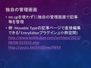 独自の管理画面
• mt.cgiを使わずに独自の管理画面で記事
等を管理
• 例：Movable Typeの記事ページで直接編集
できる「EntryEditorプラグイン」(小粋空間)
http://www.koikikukan.com/archives/2013/
08/08-015555.php
http://youtu.be/EmSDvwyfWK4

 