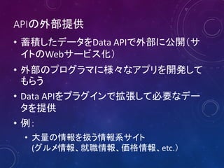 APIの外部提供
• 蓄積したデータをData APIで外部に公開（サ
イトのWebサービス化）
• 外部のプログラマに様々なアプリを開発して
もらう
• Data APIをプラグインで拡張して必要なデー
タを提供
• 例：
• 大量の情報を扱う情報系サイト
(グルメ情報、就職情報、価格情報、etc.）

 