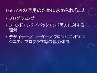 Data APIの活用のために求められること
• プログラミング
• フロンドエンド／バックエンド両方に対する
理解
• デザイナー／コーダー／フロントエンドエン
ジニア／プログラマ等の協力体制

 