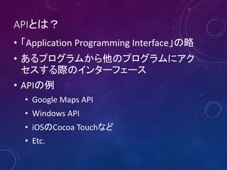 APIとは？
• 「Application Programming Interface」の略
• あるプログラムから他のプログラムにアク
セスする際のインターフェース
• APIの例
• Google Maps API
• Windows API
• iOSのCocoa Touchなど
• Etc.

 