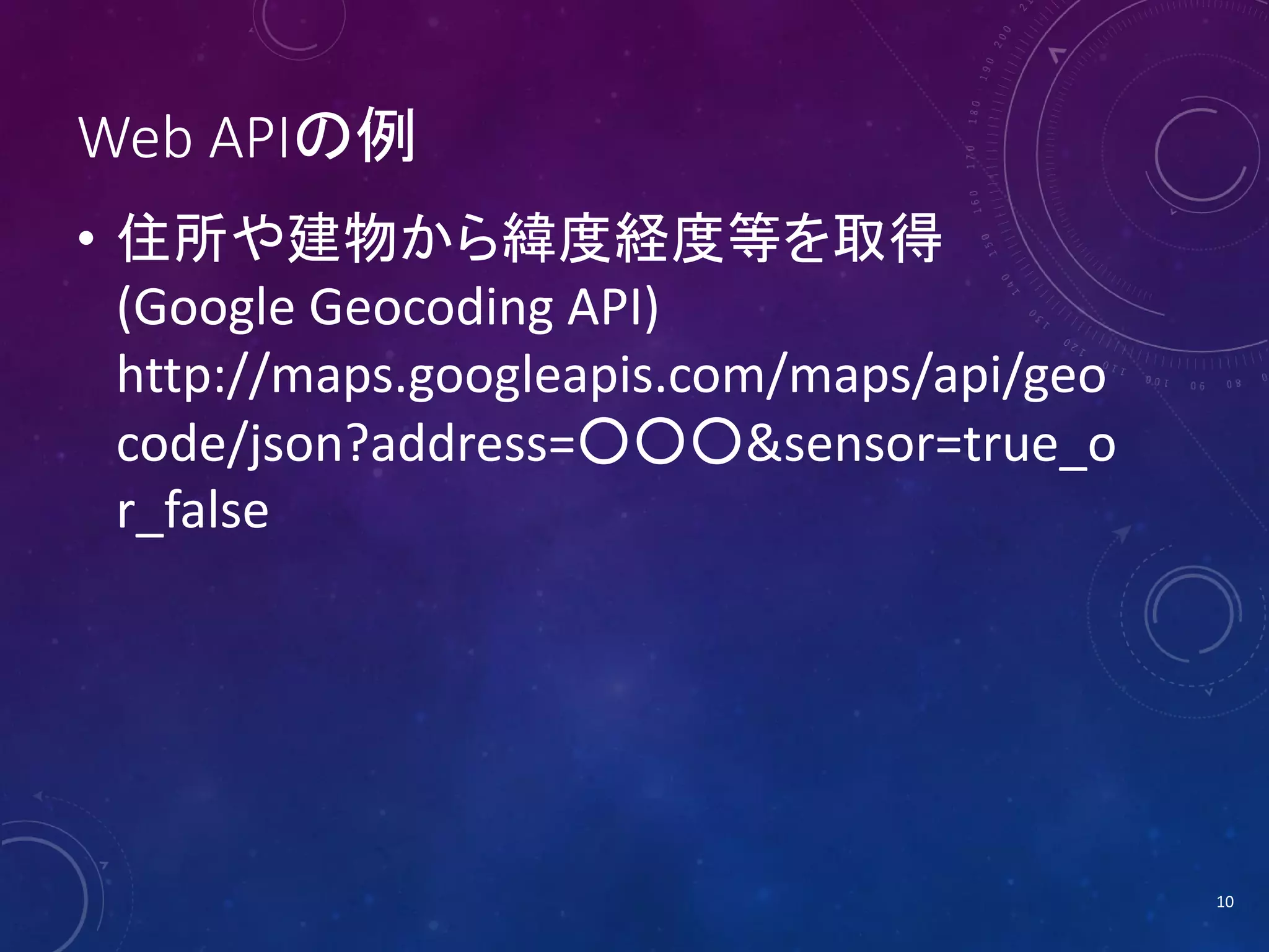 Web APIの例
• 住所や建物から緯度経度等を取得
(Google Geocoding API)
http://maps.googleapis.com/maps/api/geo
code/json?address=○○○&sensor=true_o
r_false

10

 