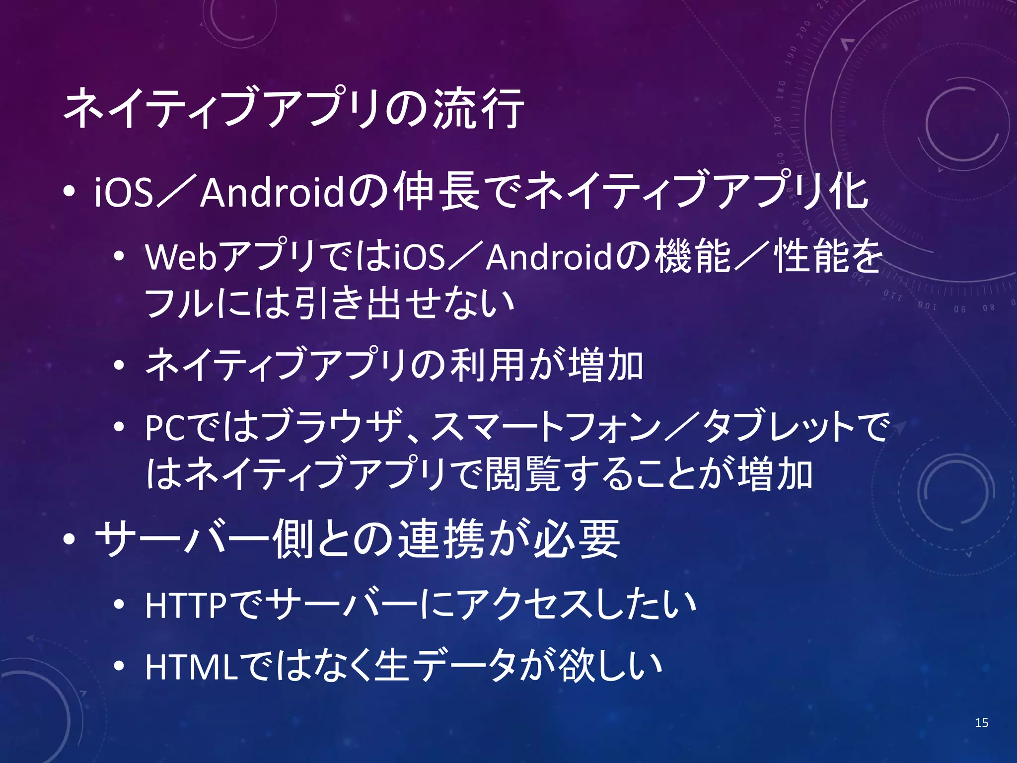 ネイティブアプリの流行
• iOS／Androidの伸長でネイティブアプリ化
• WebアプリではiOS／Androidの機能／性能を
フルには引き出せない
• ネイティブアプリの利用が増加
• PCではブラウザ、スマートフォン／タブレットで
はネイティブアプリで閲覧することが増加

• サーバー側との連携が必要
• HTTPでサーバーにアクセスしたい
• HTMLではなく生データが欲しい
15

 