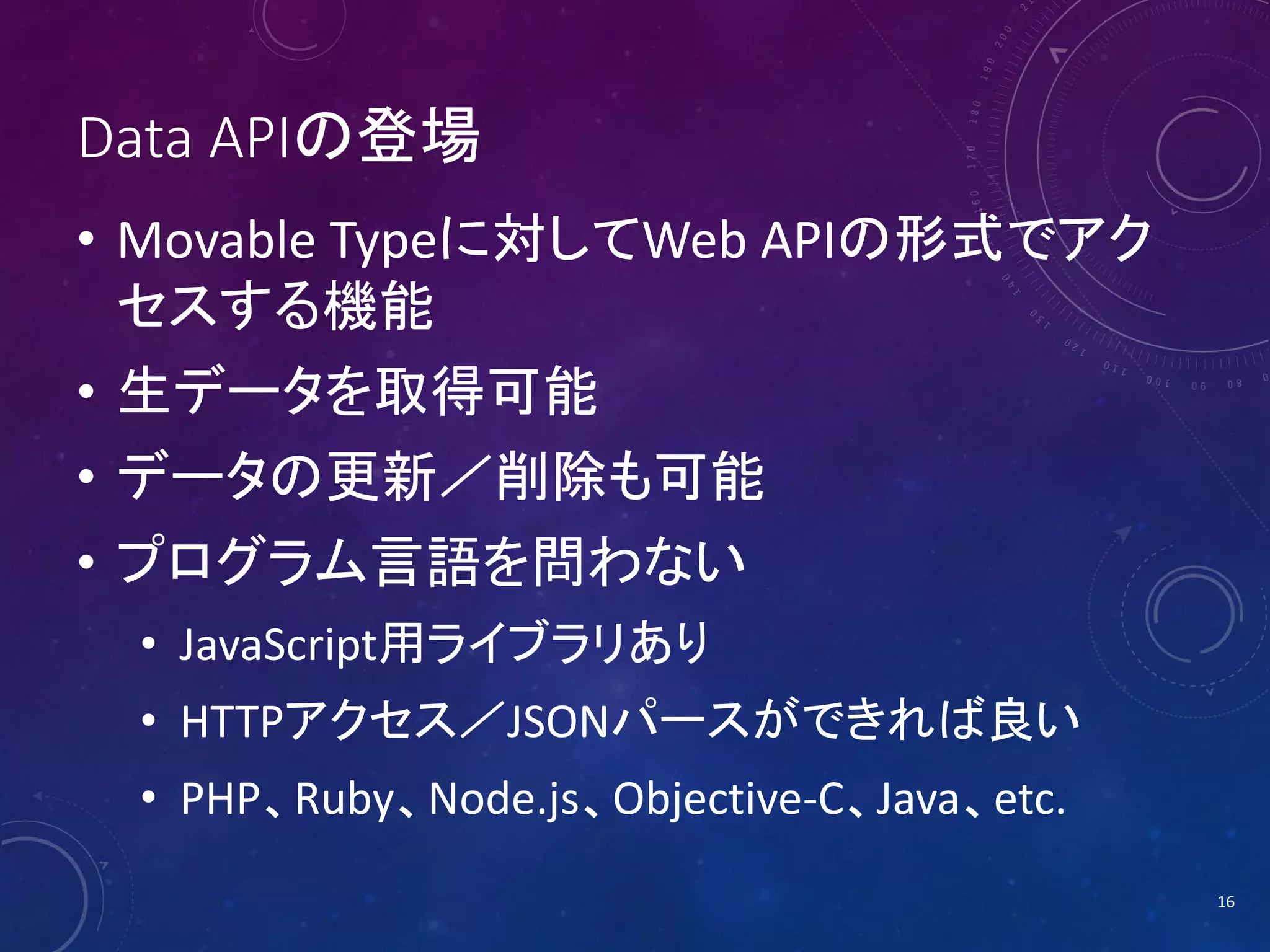 Data APIの登場
• Movable Typeに対してWeb APIの形式でアク
セスする機能
• 生データを取得可能

• データの更新／削除も可能
• プログラム言語を問わない
• JavaScript用ライブラリあり
• HTTPアクセス／JSONパースができれば良い
• PHP、Ruby、Node.js、Objective-C、Java、etc.
16

 