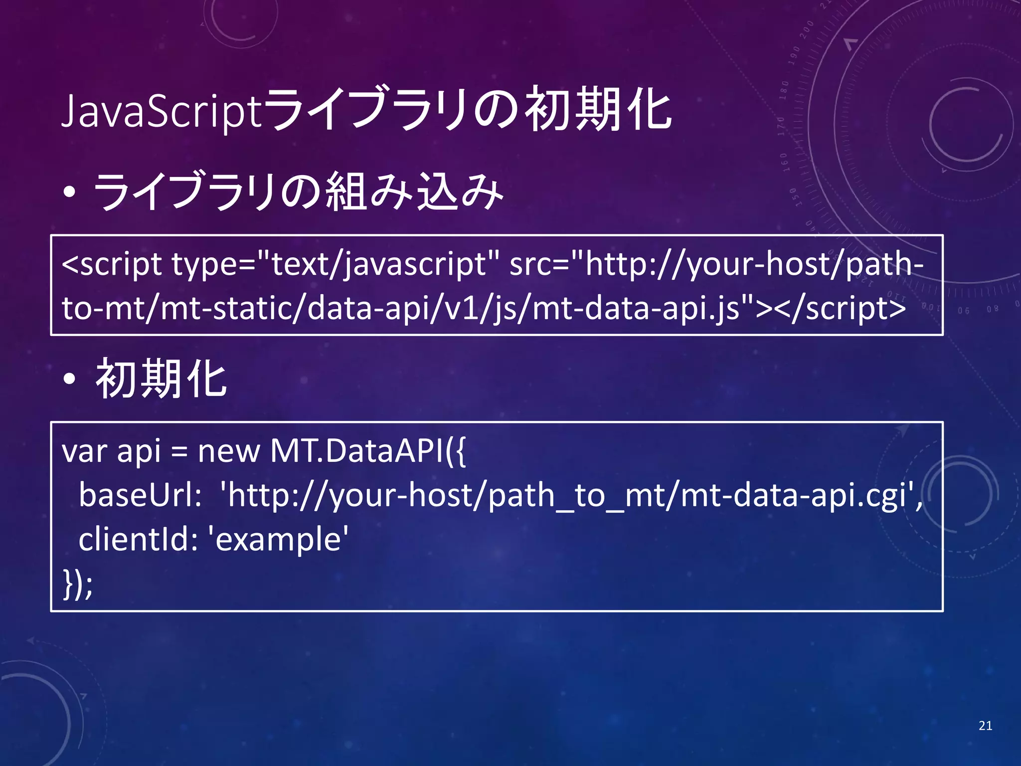 JavaScriptライブラリの初期化
• ライブラリの組み込み
<script type="text/javascript" src="http://your-host/pathto-mt/mt-static/data-api/v1/js/mt-data-api.js"></script>

• 初期化
var api = new MT.DataAPI({
baseUrl: 'http://your-host/path_to_mt/mt-data-api.cgi',
clientId: 'example'
});

21

 