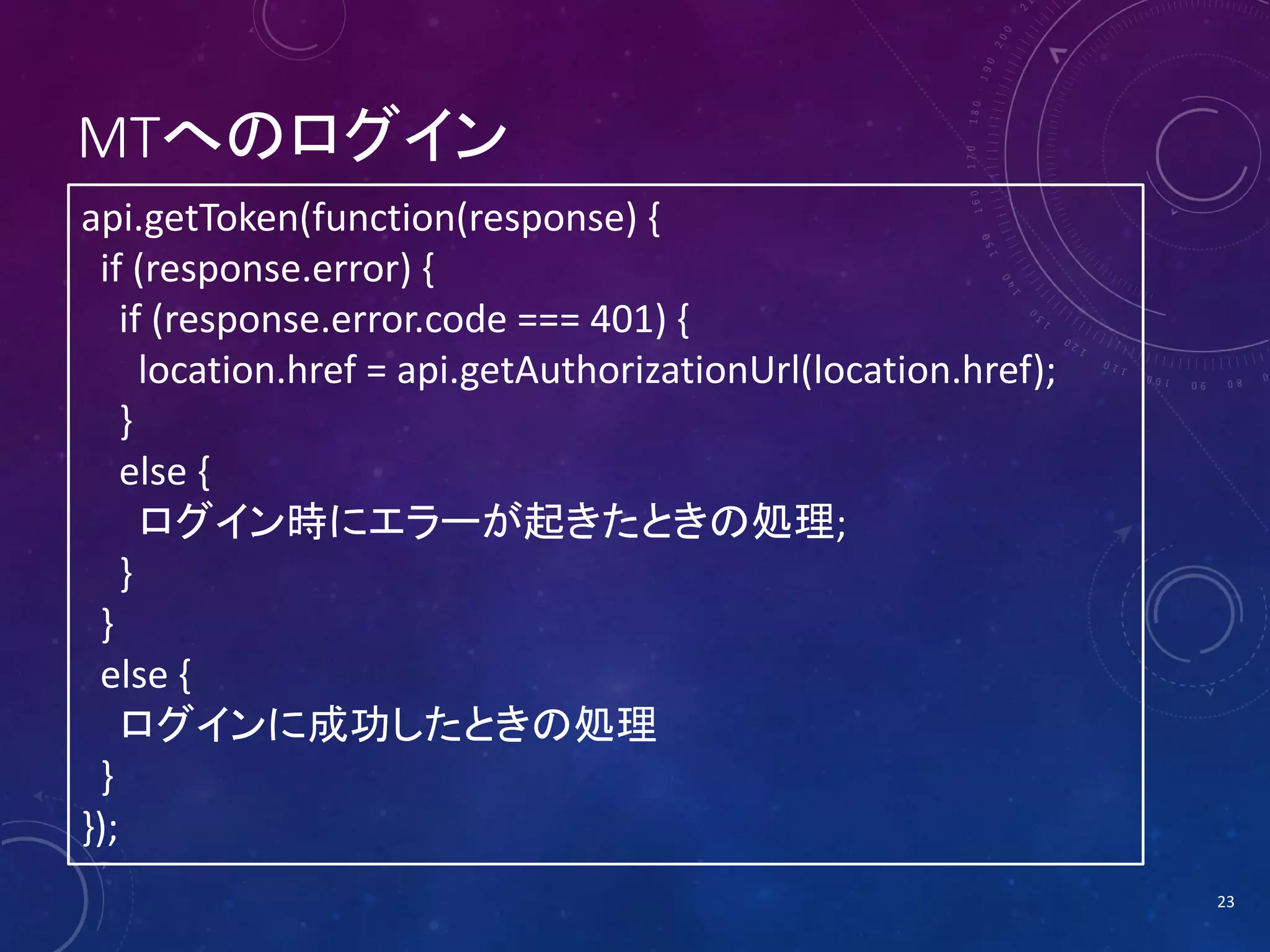 MTへのログイン
api.getToken(function(response) {
if (response.error) {
if (response.error.code === 401) {
location.href = api.getAuthorizationUrl(location.href);
}
else {
ログイン時にエラーが起きたときの処理;
}
}
else {
ログインに成功したときの処理
}
});
23

 