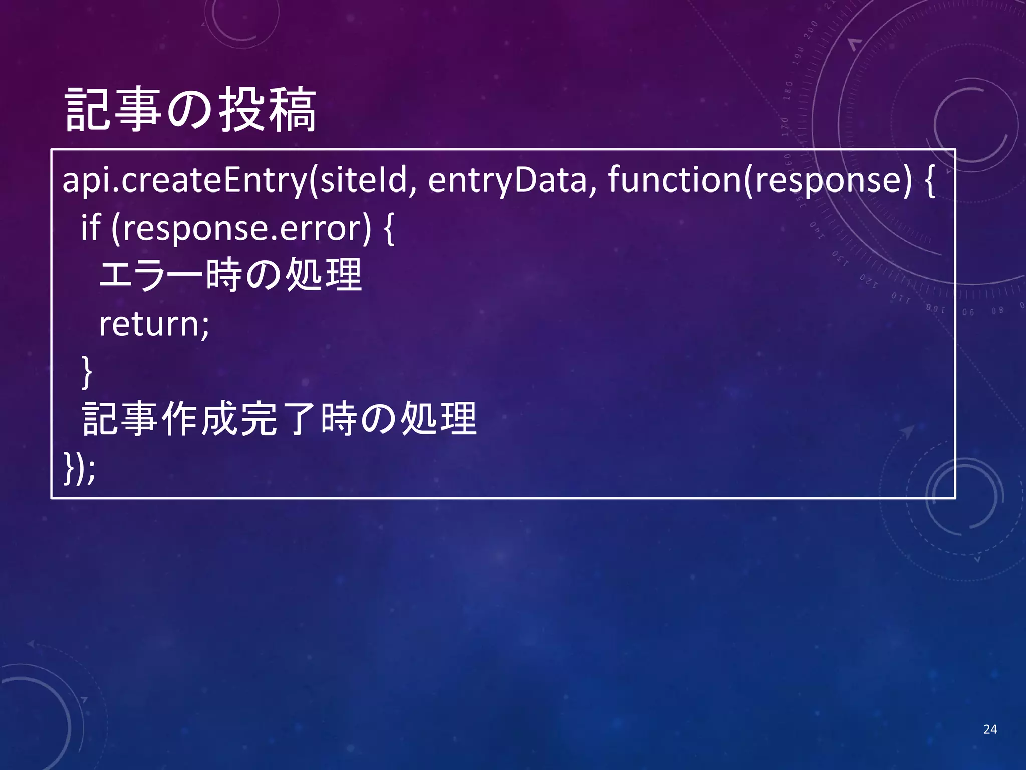 記事の投稿
api.createEntry(siteId, entryData, function(response) {
if (response.error) {
エラー時の処理
return;
}
記事作成完了時の処理
});

24

 