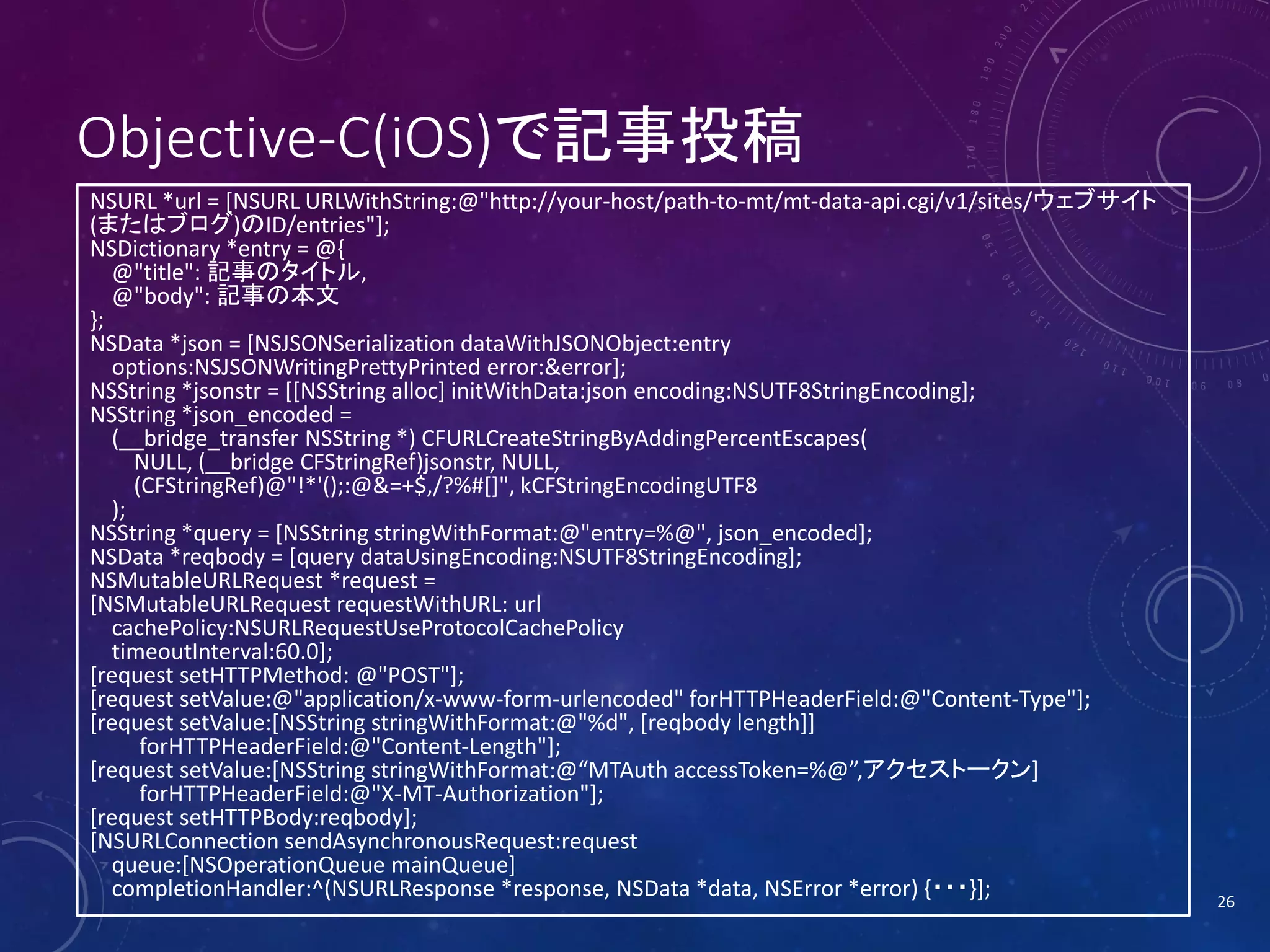 Objective-C(iOS)で記事投稿
NSURL *url = [NSURL URLWithString:@"http://your-host/path-to-mt/mt-data-api.cgi/v1/sites/ウェブサイト
(またはブログ)のID/entries"];
NSDictionary *entry = @{
@"title": 記事のタイトル,
@"body": 記事の本文
};
NSData *json = [NSJSONSerialization dataWithJSONObject:entry
options:NSJSONWritingPrettyPrinted error:&error];
NSString *jsonstr = [[NSString alloc] initWithData:json encoding:NSUTF8StringEncoding];
NSString *json_encoded =
(__bridge_transfer NSString *) CFURLCreateStringByAddingPercentEscapes(
NULL, (__bridge CFStringRef)jsonstr, NULL,
(CFStringRef)@"!*'();:@&=+$,/?%#[]", kCFStringEncodingUTF8
);
NSString *query = [NSString stringWithFormat:@"entry=%@", json_encoded];
NSData *reqbody = [query dataUsingEncoding:NSUTF8StringEncoding];
NSMutableURLRequest *request =
[NSMutableURLRequest requestWithURL: url
cachePolicy:NSURLRequestUseProtocolCachePolicy
timeoutInterval:60.0];
[request setHTTPMethod: @"POST"];
[request setValue:@"application/x-www-form-urlencoded" forHTTPHeaderField:@"Content-Type"];
[request setValue:[NSString stringWithFormat:@"%d", [reqbody length]]
forHTTPHeaderField:@"Content-Length"];
[request setValue:[NSString stringWithFormat:@“MTAuth accessToken=%@”,アクセストークン]
forHTTPHeaderField:@"X-MT-Authorization"];
[request setHTTPBody:reqbody];
[NSURLConnection sendAsynchronousRequest:request
queue:[NSOperationQueue mainQueue]
completionHandler:^(NSURLResponse *response, NSData *data, NSError *error) {・・・}];

26

 