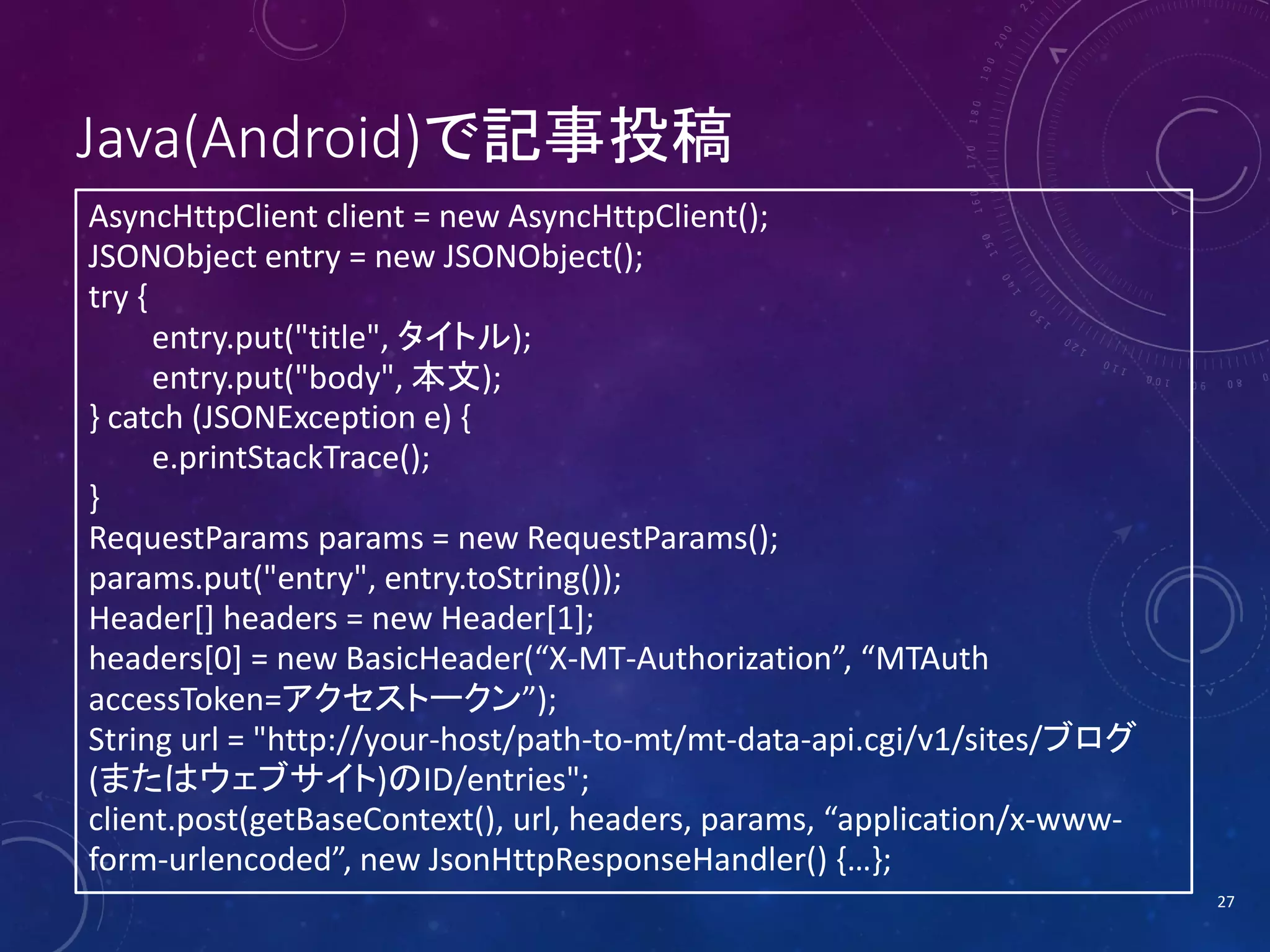 Java(Android)で記事投稿
AsyncHttpClient client = new AsyncHttpClient();
JSONObject entry = new JSONObject();
try {
entry.put("title", タイトル);
entry.put("body", 本文);
} catch (JSONException e) {
e.printStackTrace();
}
RequestParams params = new RequestParams();
params.put("entry", entry.toString());
Header[] headers = new Header[1];
headers[0] = new BasicHeader(“X-MT-Authorization”, “MTAuth
accessToken=アクセストークン”);
String url = "http://your-host/path-to-mt/mt-data-api.cgi/v1/sites/ブログ
(またはウェブサイト)のID/entries";
client.post(getBaseContext(), url, headers, params, “application/x-wwwform-urlencoded”, new JsonHttpResponseHandler() {…};
27

 