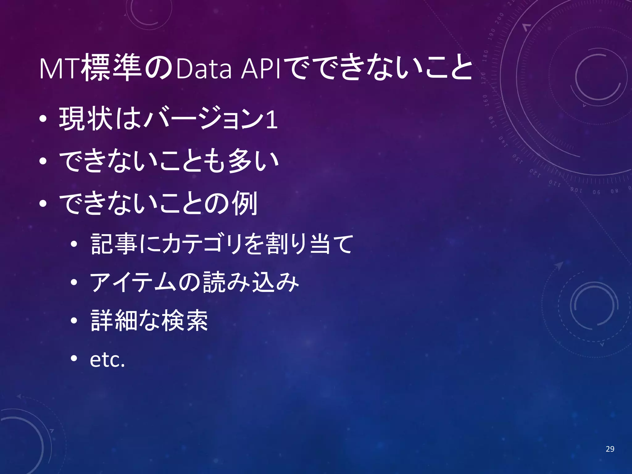 MT標準のData APIでできないこと
• 現状はバージョン1
• できないことも多い
• できないことの例
• 記事にカテゴリを割り当て
• アイテムの読み込み
• 詳細な検索
• etc.

29

 