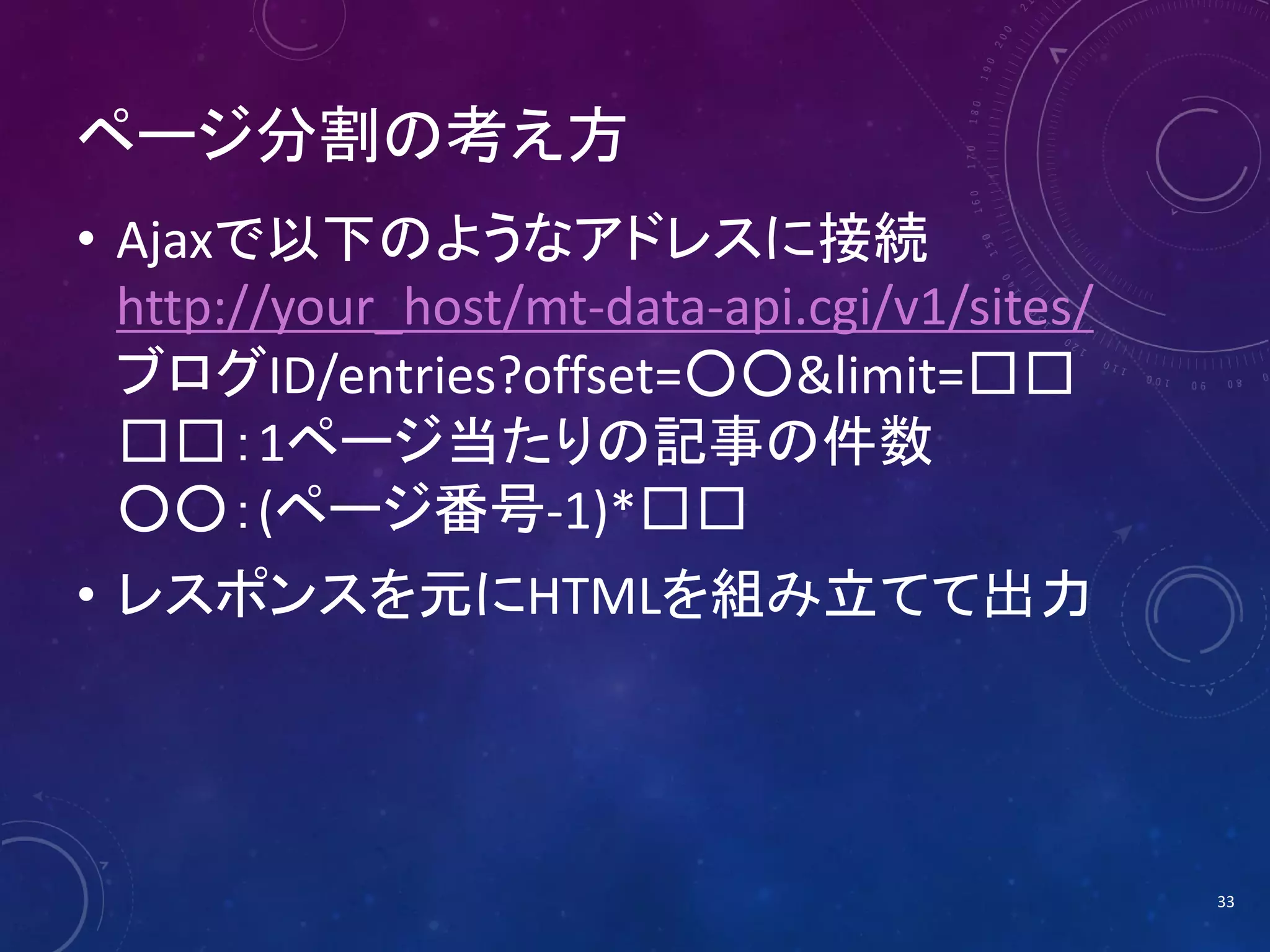 ページ分割の考え方
• Ajaxで以下のようなアドレスに接続
http://your_host/mt-data-api.cgi/v1/sites/
ブログID/entries?offset=○○&limit=□□
□□：1ページ当たりの記事の件数
○○：(ページ番号-1)*□□
• レスポンスを元にHTMLを組み立てて出力

33

 