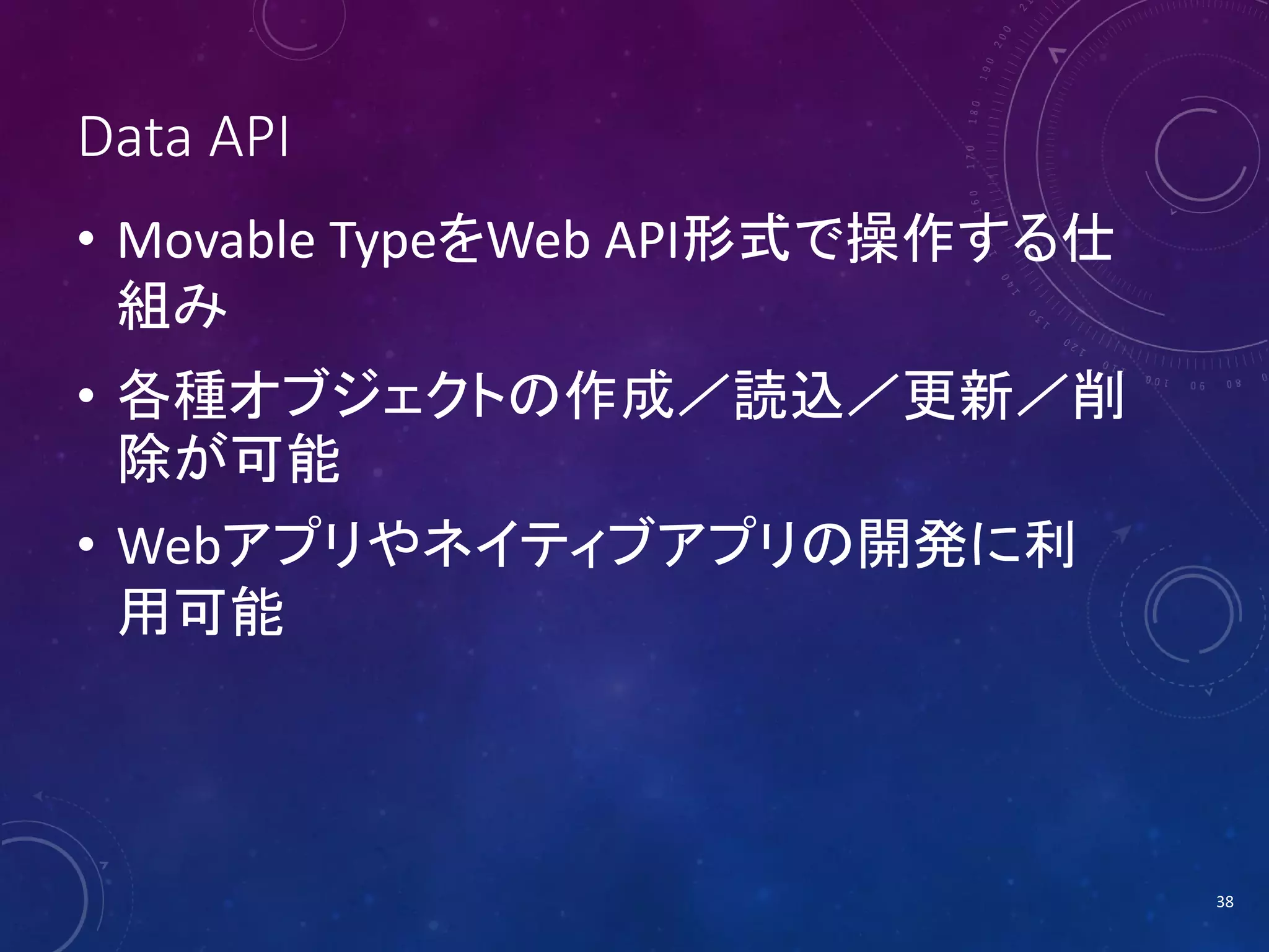Data API
• Movable TypeをWeb API形式で操作する仕
組み
• 各種オブジェクトの作成／読込／更新／削
除が可能
• Webアプリやネイティブアプリの開発に利
用可能

38

 