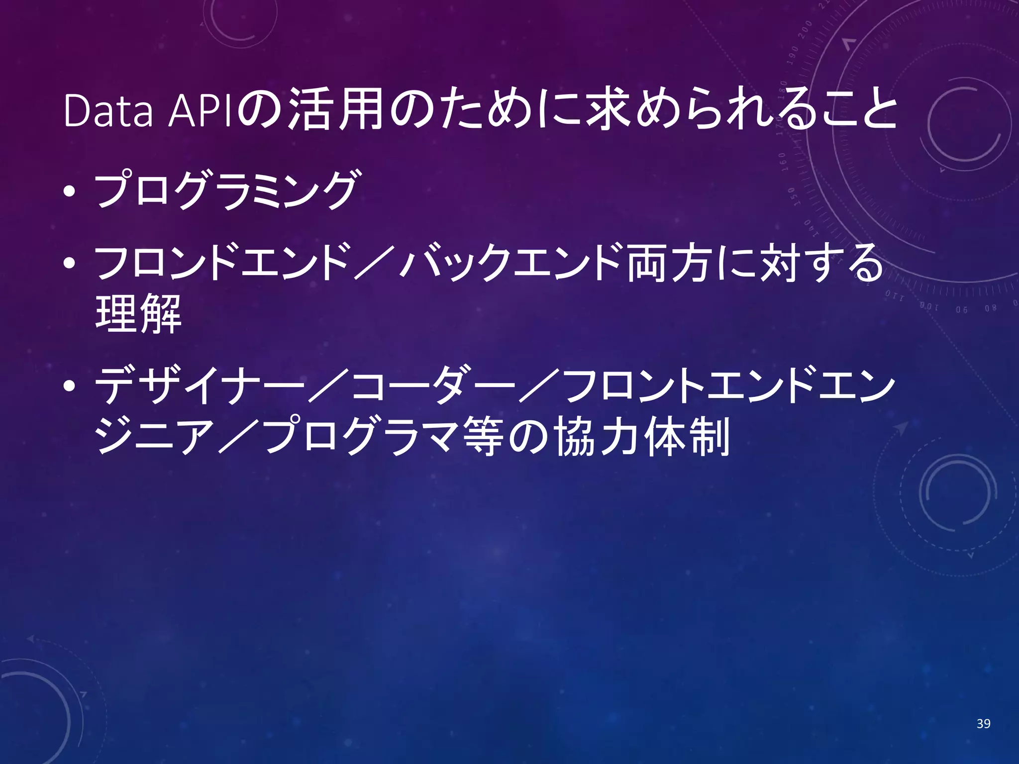 Data APIの活用のために求められること
• プログラミング
• フロンドエンド／バックエンド両方に対する
理解

• デザイナー／コーダー／フロントエンドエン
ジニア／プログラマ等の協力体制

39

 