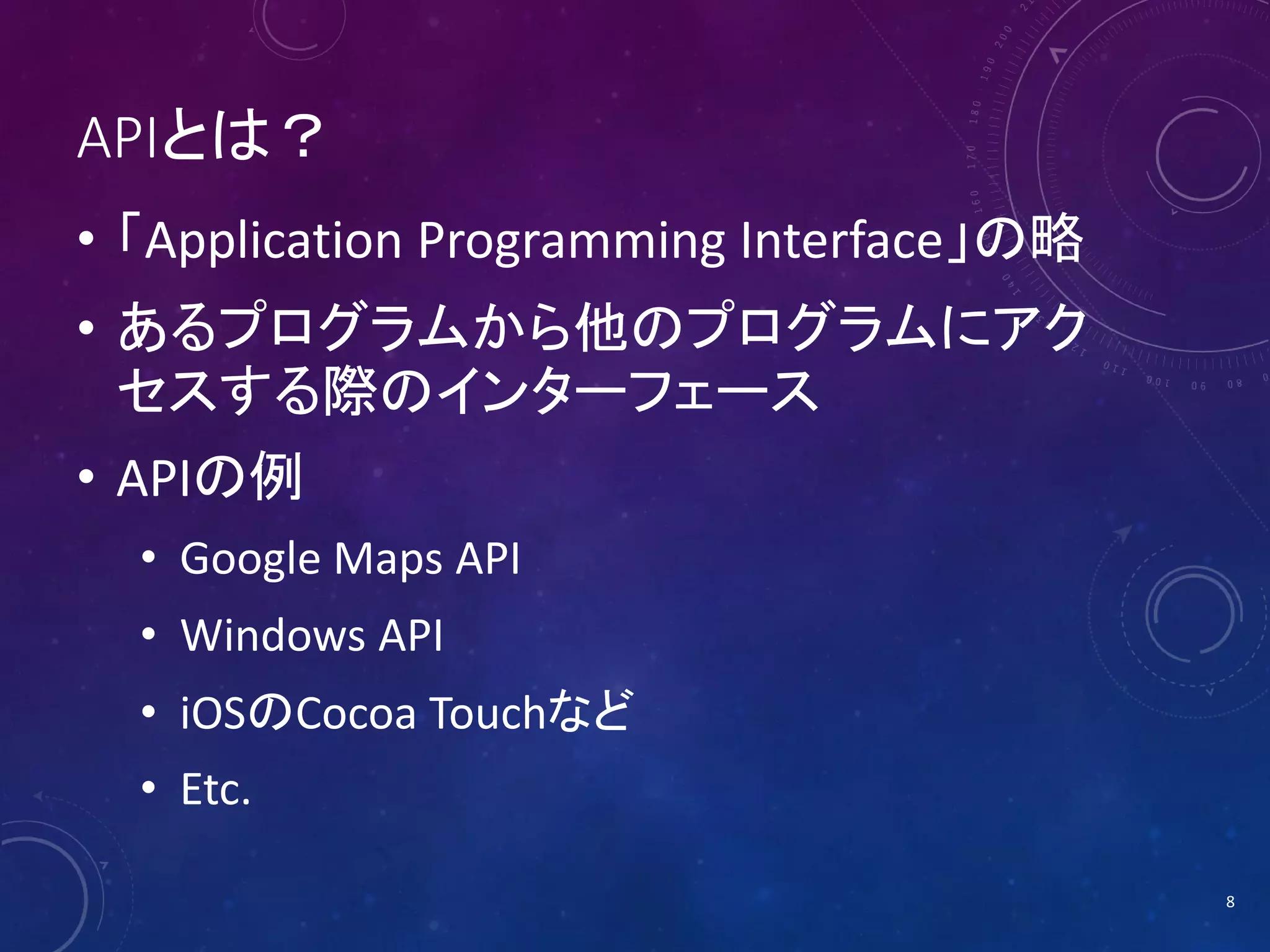 APIとは？
• 「Application Programming Interface」の略
• あるプログラムから他のプログラムにアク
セスする際のインターフェース

• APIの例
• Google Maps API
• Windows API
• iOSのCocoa Touchなど
• Etc.
8

 