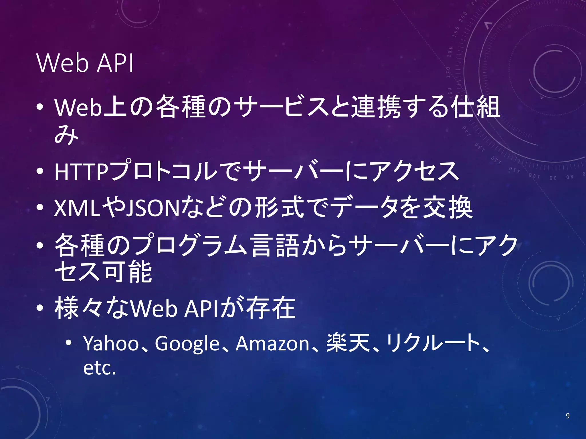 Web API
• Web上の各種のサービスと連携する仕組
み
• HTTPプロトコルでサーバーにアクセス
• XMLやJSONなどの形式でデータを交換
• 各種のプログラム言語からサーバーにアク
セス可能
• 様々なWeb APIが存在
• Yahoo、Google、Amazon、楽天、リクルート、
etc.
9

 