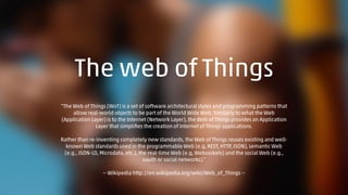 The web of Things 
“The Web of Things (WoT) is a set of software architectural styles and programming patterns that 
allow real-world objects to be part of the World Wide Web. Similarly to what the Web 
(Application Layer) is to the Internet (Network Layer), the Web of Things provides an Application 
Layer that simplifies the creation of Internet of Things applications. 
Rather than re-inventing completely new standards, the Web of Things reuses existing and well-known 
Web standards used in the programmable Web (e.g, REST, HTTP, JSON), semantic Web 
(e.g., JSON-LD, Microdata, etc.), the real-time Web (e.g, Websockets) and the social Web (e.g., 
oauth or social networks).” 
— Wikipedia http://en.wikipedia.org/wiki/Web_of_Things — 
 