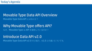 Today’s Agenda 
Movable Type Data API Overview 
Movable Type Data API とはなにか？ 
Why Movable Type offers API? 
なぜ、Movable Type は API を提供しているのか？ 
Introduce Data API v2.0 
Movable Type Data API v2.0 のご紹介。v1.0 との違いについても 
 