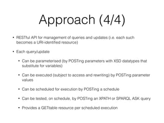 Approach (4/4)
• RESTful API for management of queries and updates (i.e. each such
becomes a URI-identiﬁed resource)
• Each query/update
• Can be parameterised (by POSTing parameters with XSD datatypes that
substitute for variables)
• Can be executed (subject to access and rewriting) by POSTing parameter
values
• Can be scheduled for execution by POSTing a schedule
• Can be tested, on schedule, by POSTing an XPATH or SPARQL ASK query
• Provides a GETtable resource per scheduled execution
 