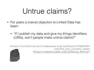 Untrue claims?
• For years a (naive) objection to Linked Data has
been:
• “If I publish my data and give my things identiﬁers
(URIs), won’t people make untrue claims?”
!
!
<http://collection.britishmuseum.org/id/object/YCA62958>
crm:P52_has_current_owner
<http://semanticweb.org/id/Barry_Norton>
 