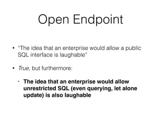 Open Endpoint
• “The idea that an enterprise would allow a public
SQL interface is laughable”
• True, but furthermore:
• The idea that an enterprise would allow
unrestricted SQL (even querying, let alone
update) is also laughable
 
